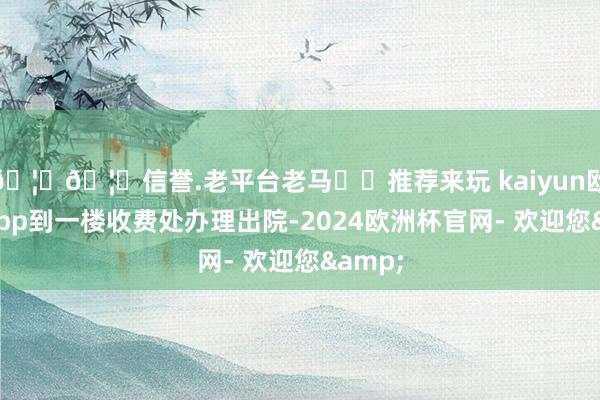 🦄🦄信誉.老平台老马✔️推荐来玩 kaiyun欧洲杯app到一楼收费处办理出院-2024欧洲杯官网- 欢迎您&
