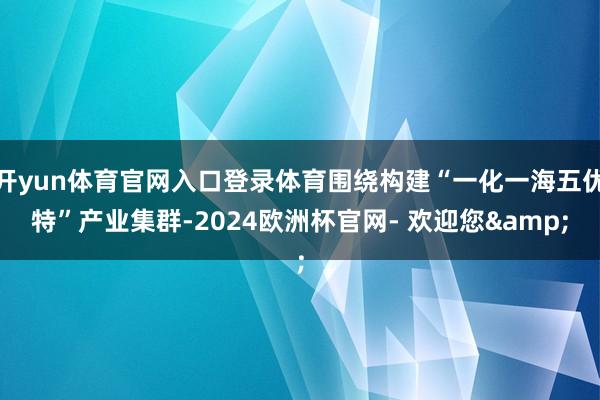 开yun体育官网入口登录体育围绕构建“一化一海五优特”产业集群-2024欧洲杯官网- 欢迎您&