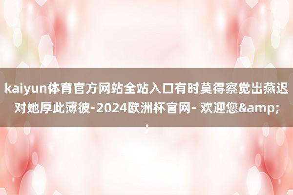 kaiyun体育官方网站全站入口有时莫得察觉出燕迟对她厚此薄彼-2024欧洲杯官网- 欢迎您&