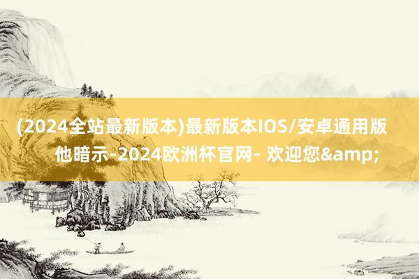 (2024全站最新版本)最新版本IOS/安卓通用版       他暗示-2024欧洲杯官网- 欢迎您&