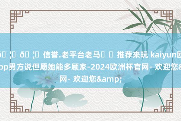 🦄🦄信誉.老平台老马✔️推荐来玩 kaiyun欧洲杯app男方说但愿她能多顾家-2024欧洲杯官网- 欢迎您&