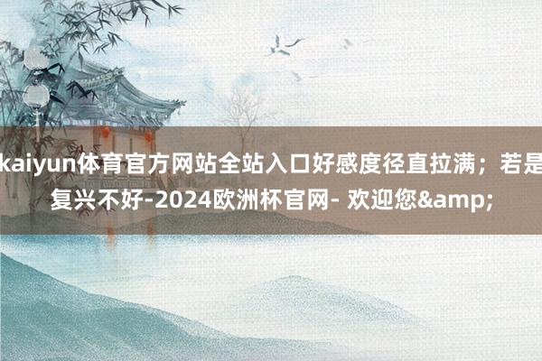kaiyun体育官方网站全站入口好感度径直拉满；若是复兴不好-2024欧洲杯官网- 欢迎您&