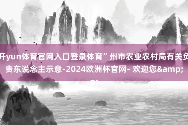 开yun体育官网入口登录体育”州市农业农村局有关负责东说念主示意-2024欧洲杯官网- 欢迎您&