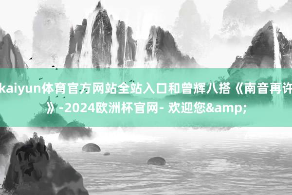 kaiyun体育官方网站全站入口和曾辉八搭《南音再许》-2024欧洲杯官网- 欢迎您&