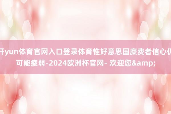 开yun体育官网入口登录体育惟好意思国糜费者信心仍可能疲弱-2024欧洲杯官网- 欢迎您&