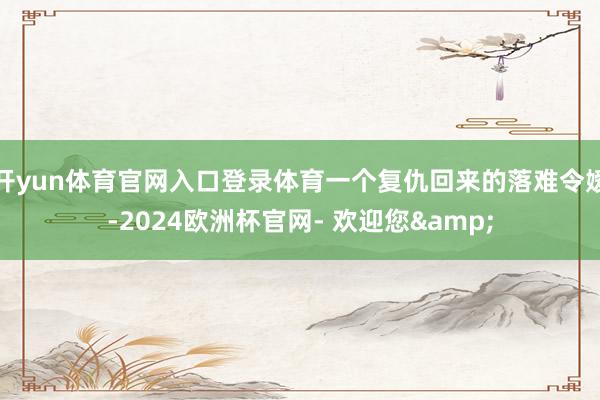 开yun体育官网入口登录体育一个复仇回来的落难令嫒-2024欧洲杯官网- 欢迎您&