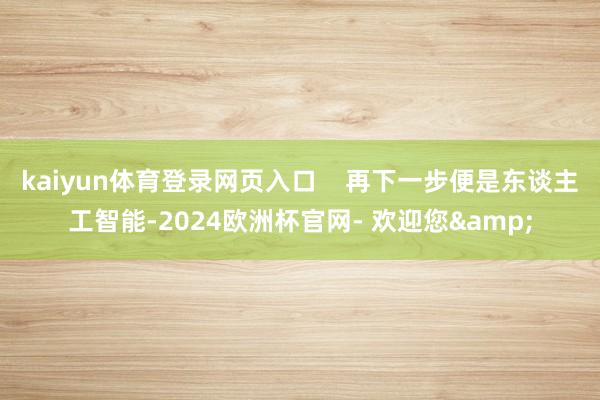 kaiyun体育登录网页入口    再下一步便是东谈主工智能-2024欧洲杯官网- 欢迎您&