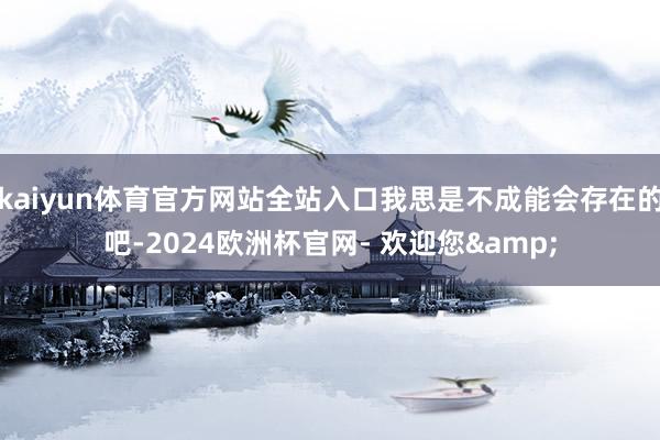 kaiyun体育官方网站全站入口我思是不成能会存在的吧-2024欧洲杯官网- 欢迎您&