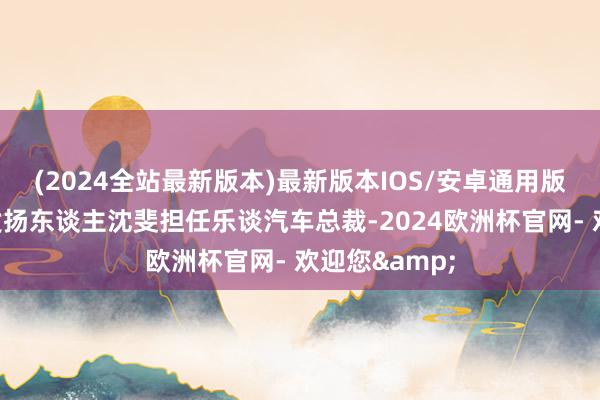 (2024全站最新版本)最新版本IOS/安卓通用版原动力业务发扬东谈主沈斐担任乐谈汽车总裁-2024欧洲杯官网- 欢迎您&