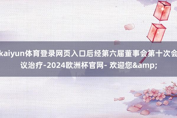 kaiyun体育登录网页入口后经第六届董事会第十次会议治疗-2024欧洲杯官网- 欢迎您&