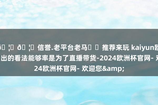 🦄🦄信誉.老平台老马✔️推荐来玩 kaiyun欧洲杯app她复出的看法能够率是为了直播带货-2024欧洲杯官网- 欢迎您&