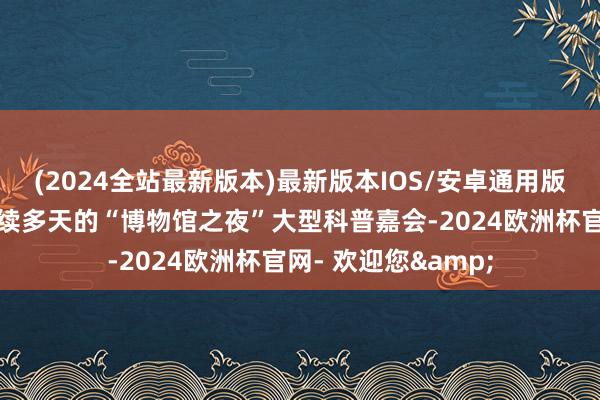 (2024全站最新版本)最新版本IOS/安卓通用版连年来演变成合手续多天的“博物馆之夜”大型科普嘉会-2024欧洲杯官网- 欢迎您&