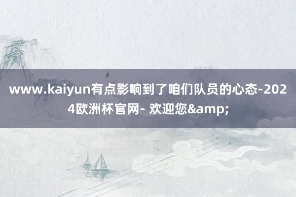 www.kaiyun有点影响到了咱们队员的心态-2024欧洲杯官网- 欢迎您&