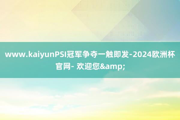 www.kaiyunPSI冠军争夺一触即发-2024欧洲杯官网- 欢迎您&