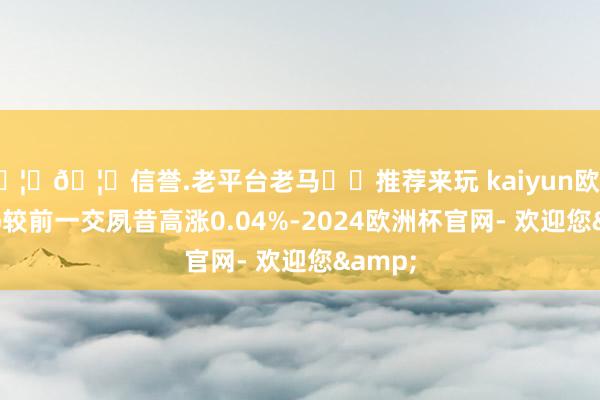 🦄🦄信誉.老平台老马✔️推荐来玩 kaiyun欧洲杯app较前一交夙昔高涨0.04%-2024欧洲杯官网- 欢迎您&