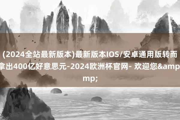 (2024全站最新版本)最新版本IOS/安卓通用版转而拿出400亿好意思元-2024欧洲杯官网- 欢迎您&