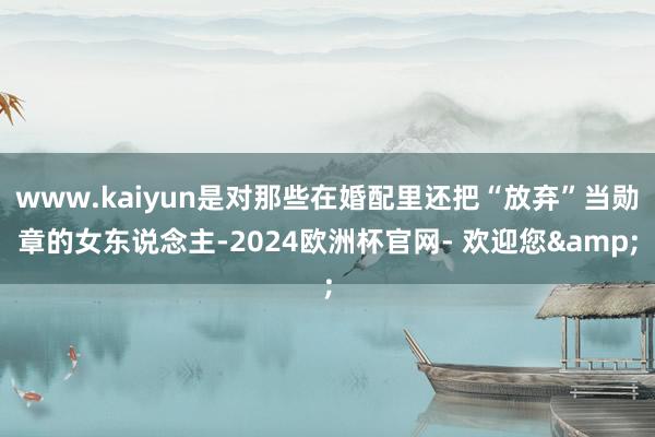 www.kaiyun是对那些在婚配里还把“放弃”当勋章的女东说念主-2024欧洲杯官网- 欢迎您&