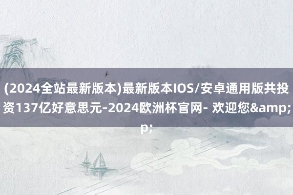 (2024全站最新版本)最新版本IOS/安卓通用版共投资137亿好意思元-2024欧洲杯官网- 欢迎您&