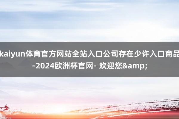 kaiyun体育官方网站全站入口公司存在少许入口商品-2024欧洲杯官网- 欢迎您&
