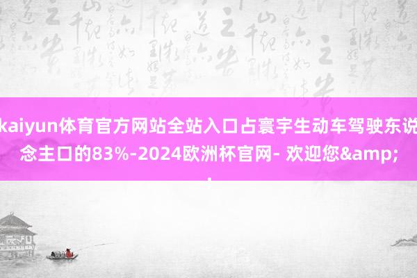 kaiyun体育官方网站全站入口占寰宇生动车驾驶东说念主口的83%-2024欧洲杯官网- 欢迎您&
