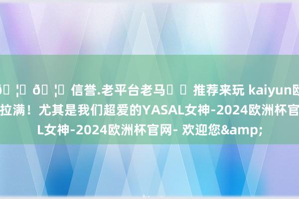 🦄🦄信誉.老平台老马✔️推荐来玩 kaiyun欧洲杯app牌面获胜拉满！尤其是我们超爱的YASAL女神-2024欧洲杯官网- 欢迎您&