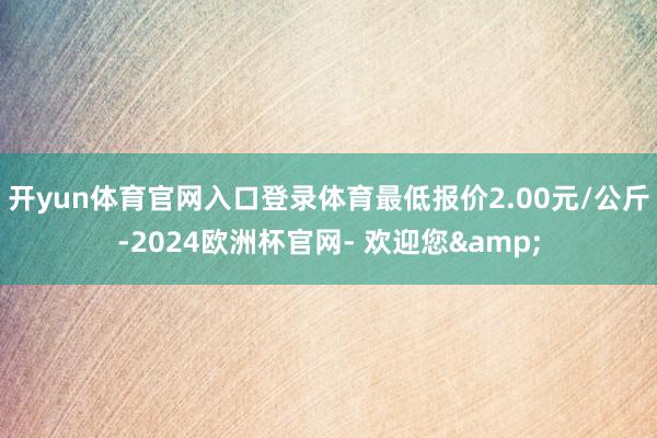 开yun体育官网入口登录体育最低报价2.00元/公斤-2024欧洲杯官网- 欢迎您&