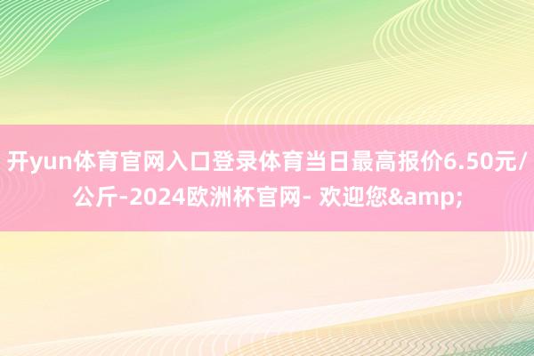 开yun体育官网入口登录体育当日最高报价6.50元/公斤-2024欧洲杯官网- 欢迎您&