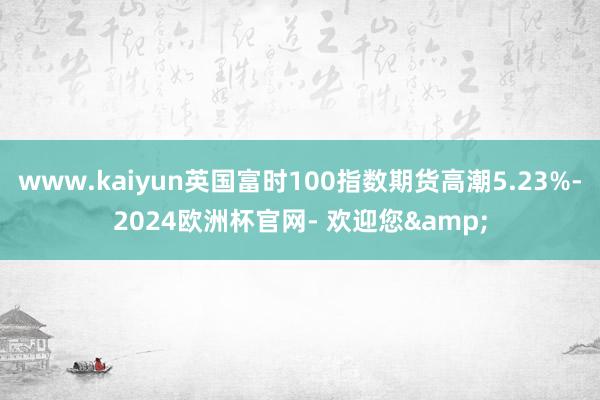 www.kaiyun英国富时100指数期货高潮5.23%-2024欧洲杯官网- 欢迎您&