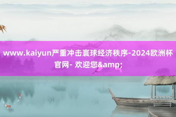 www.kaiyun严重冲击寰球经济秩序-2024欧洲杯官网- 欢迎您&