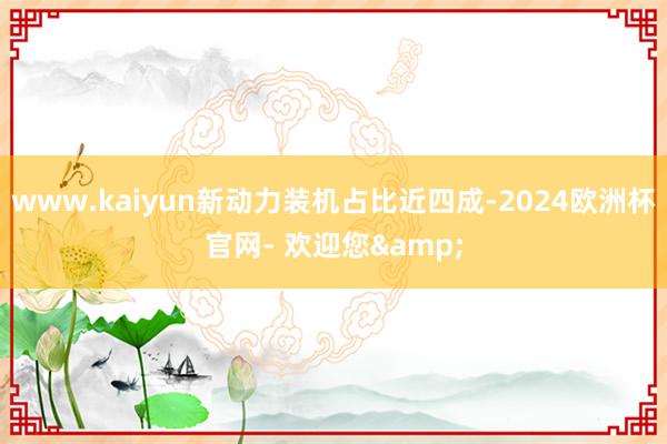 www.kaiyun新动力装机占比近四成-2024欧洲杯官网- 欢迎您&