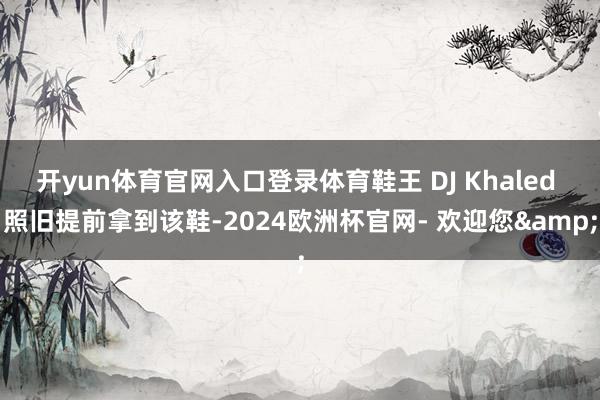 开yun体育官网入口登录体育鞋王 DJ Khaled 照旧提前拿到该鞋-2024欧洲杯官网- 欢迎您&