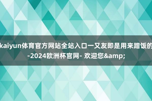kaiyun体育官方网站全站入口一又友即是用来蹭饭的-2024欧洲杯官网- 欢迎您&