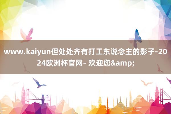 www.kaiyun但处处齐有打工东说念主的影子-2024欧洲杯官网- 欢迎您&