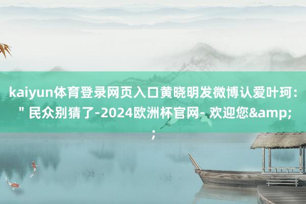 kaiyun体育登录网页入口黄晓明发微博认爱叶珂：＂民众别猜了-2024欧洲杯官网- 欢迎您&