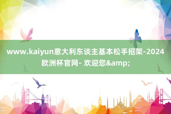 www.kaiyun意大利东谈主基本松手招架-2024欧洲杯官网- 欢迎您&
