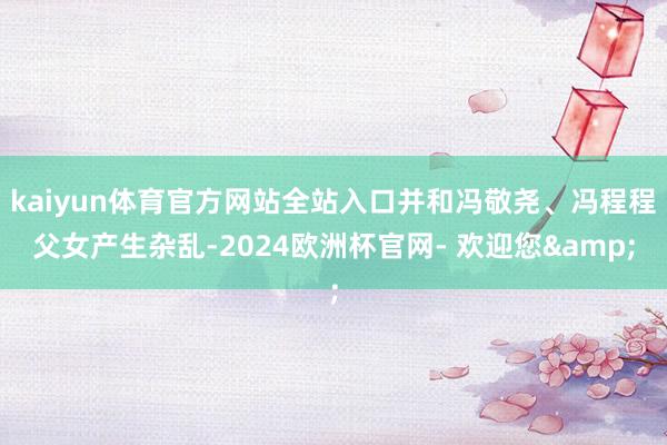 kaiyun体育官方网站全站入口并和冯敬尧、冯程程父女产生杂乱-2024欧洲杯官网- 欢迎您&