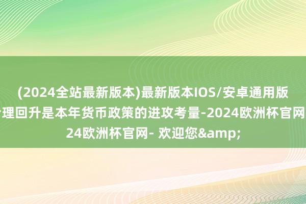 (2024全站最新版本)最新版本IOS/安卓通用版鉴于促进物价合理回升是本年货币政策的进攻考量-2024欧洲杯官网- 欢迎您&