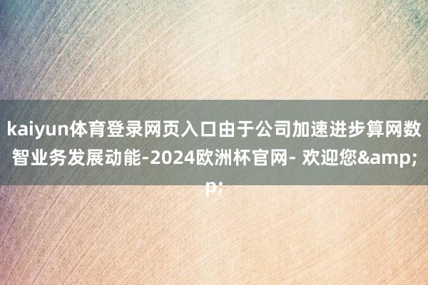 kaiyun体育登录网页入口由于公司加速进步算网数智业务发展动能-2024欧洲杯官网- 欢迎您&
