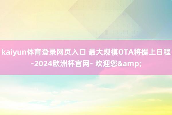kaiyun体育登录网页入口 最大规模OTA将提上日程-2024欧洲杯官网- 欢迎您&