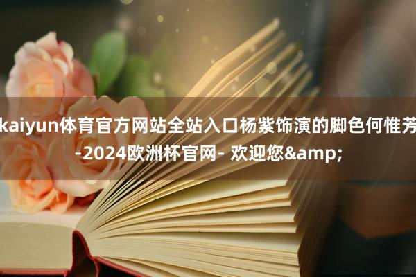kaiyun体育官方网站全站入口杨紫饰演的脚色何惟芳-2024欧洲杯官网- 欢迎您&