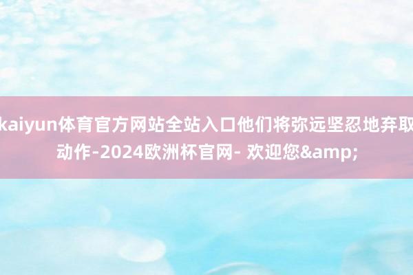 kaiyun体育官方网站全站入口他们将弥远坚忍地弃取动作-2024欧洲杯官网- 欢迎您&