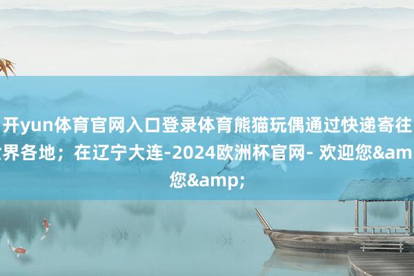 开yun体育官网入口登录体育熊猫玩偶通过快递寄往世界各地；在辽宁大连-2024欧洲杯官网- 欢迎您&