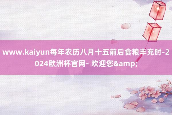 www.kaiyun每年农历八月十五前后食粮丰充时-2024欧洲杯官网- 欢迎您&
