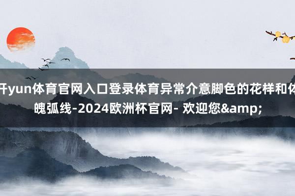 开yun体育官网入口登录体育异常介意脚色的花样和体魄弧线-2024欧洲杯官网- 欢迎您&