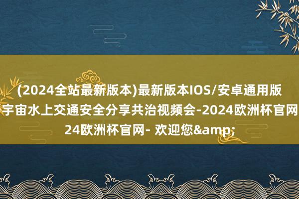 (2024全站最新版本)最新版本IOS/安卓通用版交通运载部召开宇宙水上交通安全分享共治视频会-2024欧洲杯官网- 欢迎您&