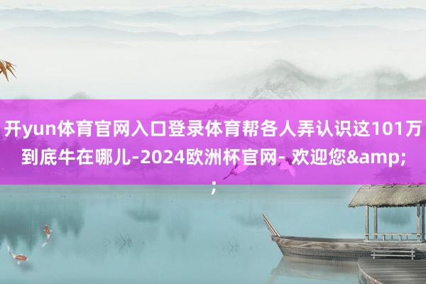 开yun体育官网入口登录体育帮各人弄认识这101万到底牛在哪儿-2024欧洲杯官网- 欢迎您&