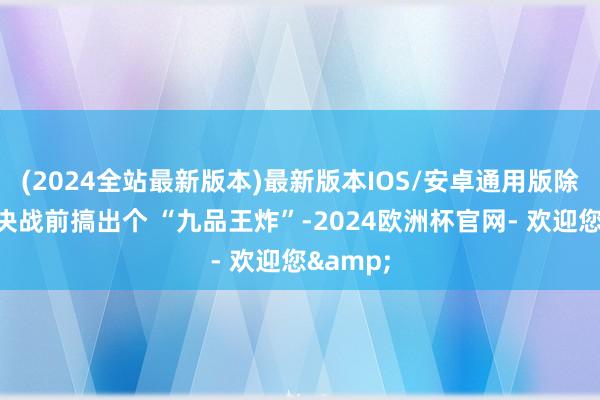 (2024全站最新版本)最新版本IOS/安卓通用版除非能在决战前搞出个 “九品王炸”-2024欧洲杯官网- 欢迎您&