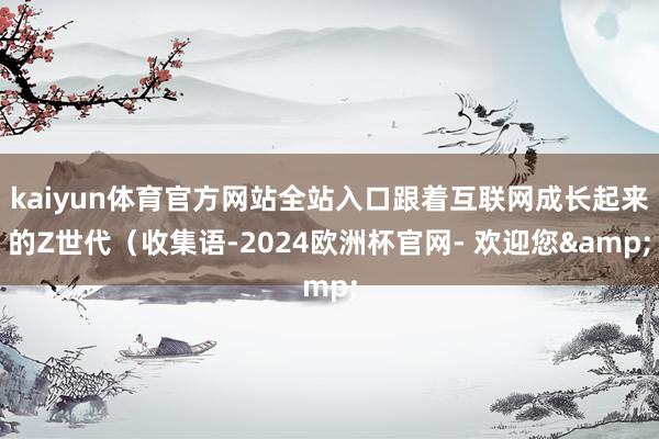 kaiyun体育官方网站全站入口跟着互联网成长起来的Z世代（收集语-2024欧洲杯官网- 欢迎您&