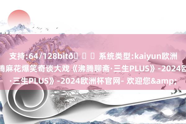 支持:64/128bit🍏系统类型:kaiyun欧洲杯appApp官方下载沸腾麻花爆笑奇谈大戏《沸腾聊斋·三生PLUS》-2024欧洲杯官网- 欢迎您&