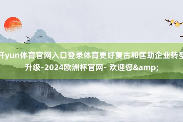 开yun体育官网入口登录体育更好复古和匡助企业转型升级-2024欧洲杯官网- 欢迎您&